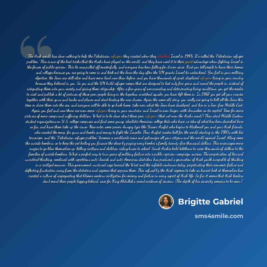 “The Arab world has done nothing to help the Palestinian refugees they created when they attacked Israel in 1948. It’s called the ‘Palestinian refugee problem.’ This is one of the best tricks that the Arabs have played on the world, and they have used it to their great advantage when fighting…” quote by Brigitte Gabriel