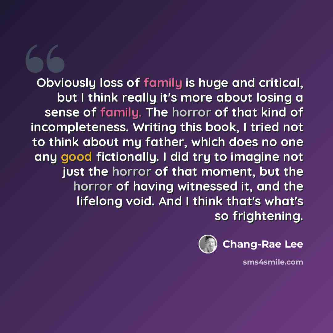 “Obviously loss of family is huge and critical, but I think really it's more about losing a sense of family. The horror of that kind of incompleteness. Writing this book, I tried not to think about my father, which does no one any good fictionally. I did try to imagine not just the horror of that…” quote by Chang-Rae Lee
