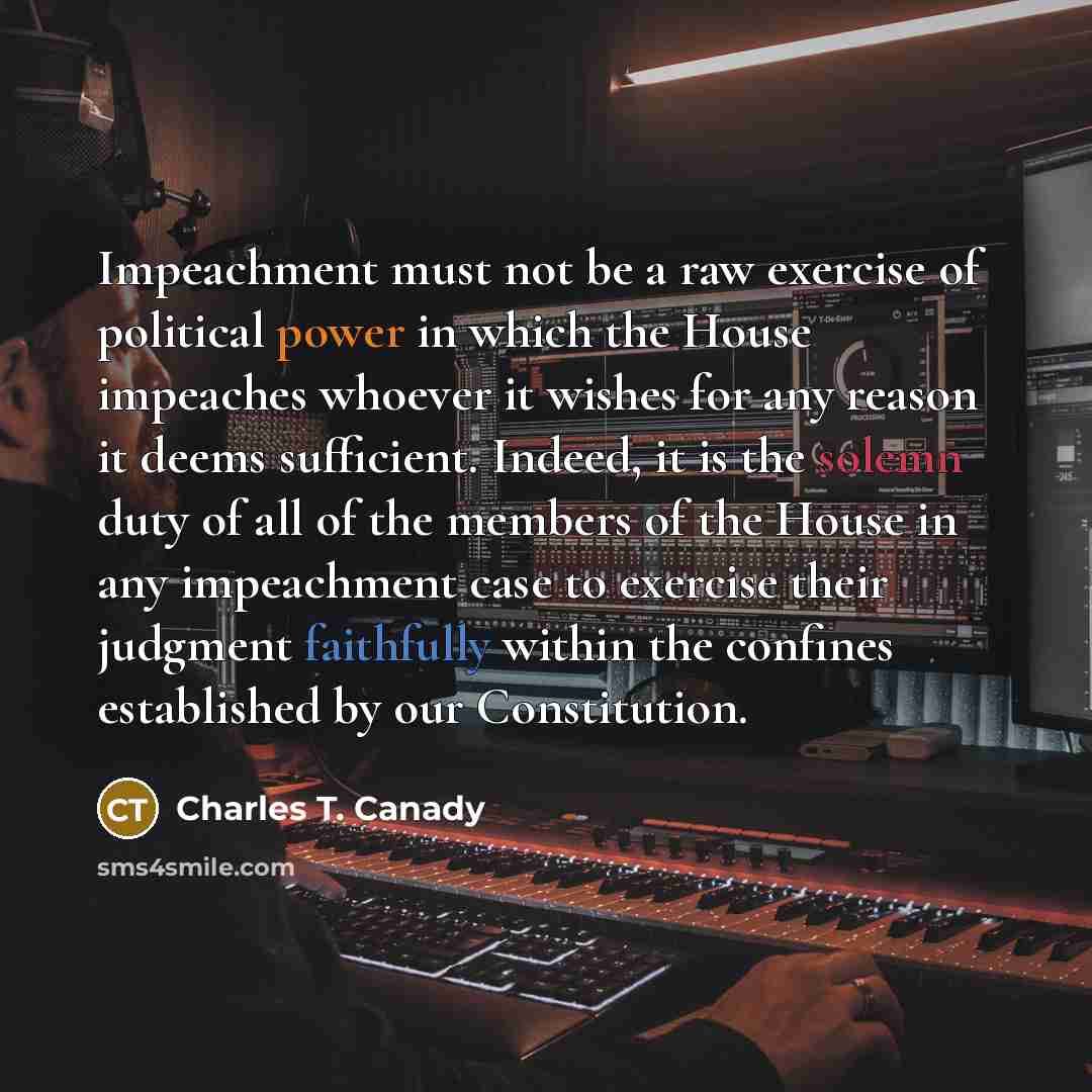 “Impeachment must not be a raw exercise of political power in which the House impeaches whoever it wishes for any reason it deems sufficient. Indeed, it is the solemn duty of all of the members of the House in any impeachment case to exercise their judgment faithfully within the confines…” quote by Charles T. Canady
