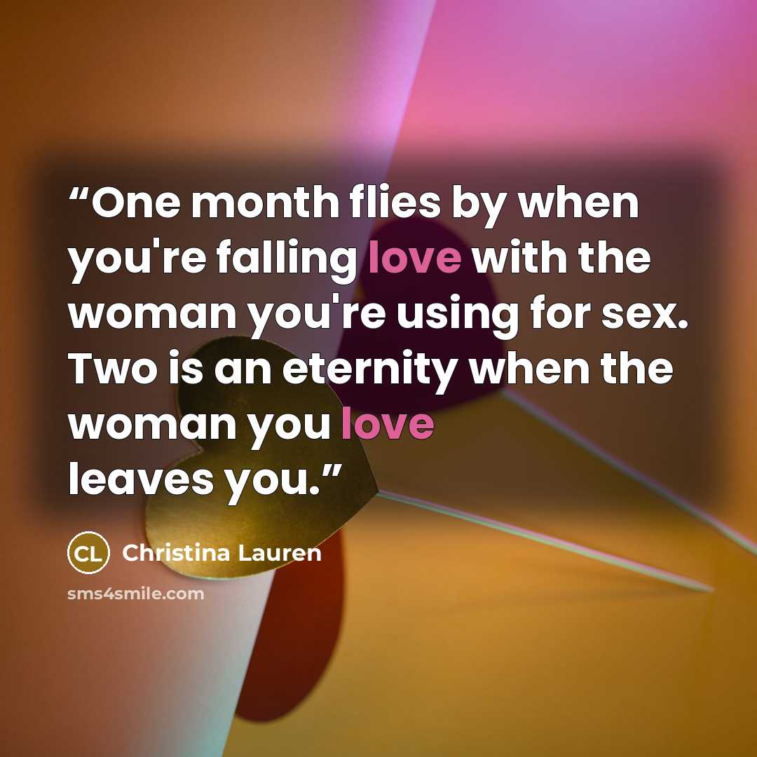 “One month flies by when you're falling love with the woman you're using for sex. Two is an eternity when the woman you love leaves you.” quote by Christina Lauren