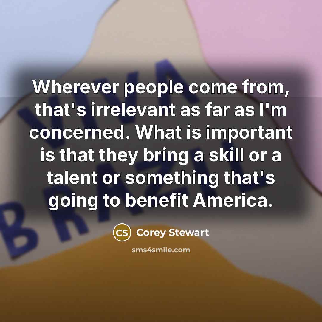 “Wherever people come from, that's irrelevant as far as I'm concerned. What is important is that they bring a skill or a talent or something that's going to benefit America.” quote by Corey Stewart