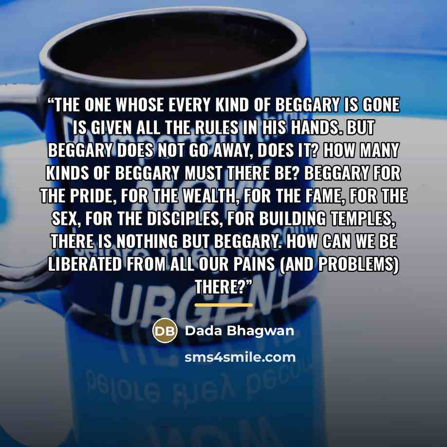 “The one whose every kind of beggary is gone is given all the rules in his hands. But beggary does not go away, does it? How many kinds of beggary must there be? Beggary for the pride, for the wealth, for the fame, for the sex, for the disciples, for building temples, there is nothing but beggary…” quote by Dada Bhagwan