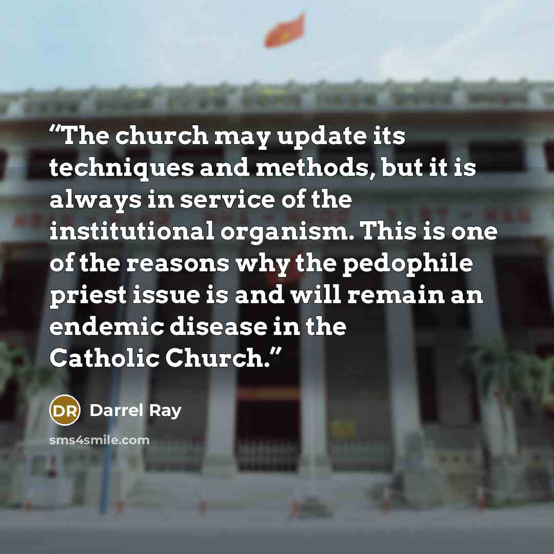 “The church may update its techniques and methods, but it is always in service of the institutional organism. This is one of the reasons why the pedophile priest issue is and will remain an endemic disease in the Catholic Church.” quote by Darrel Ray