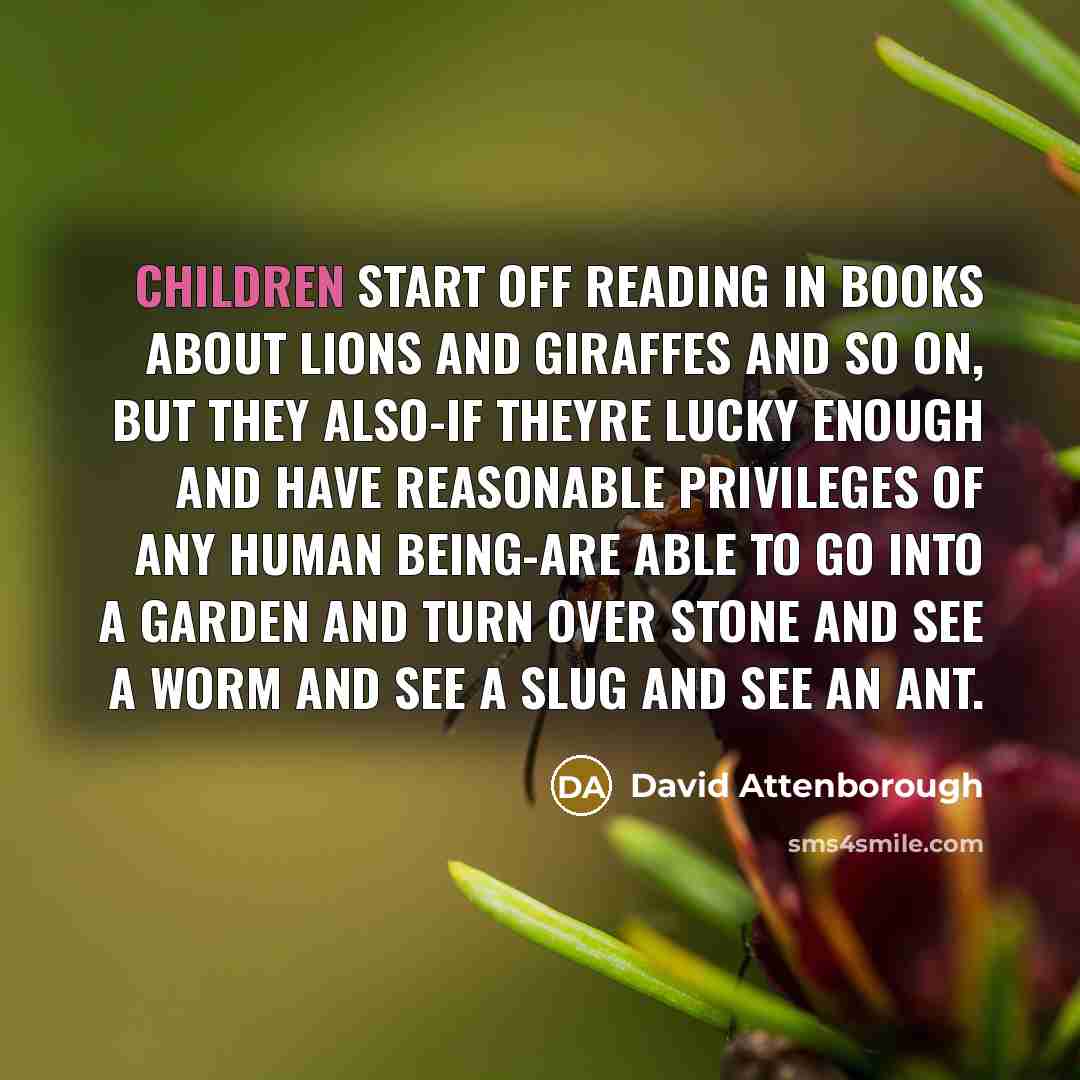 “Children start off reading in books about lions and giraffes and so on, but they also-if theyre lucky enough and have reasonable privileges of any human being-are able to go into a garden and turn over stone and see a worm and see a slug and see an ant.” quote by David Attenborough