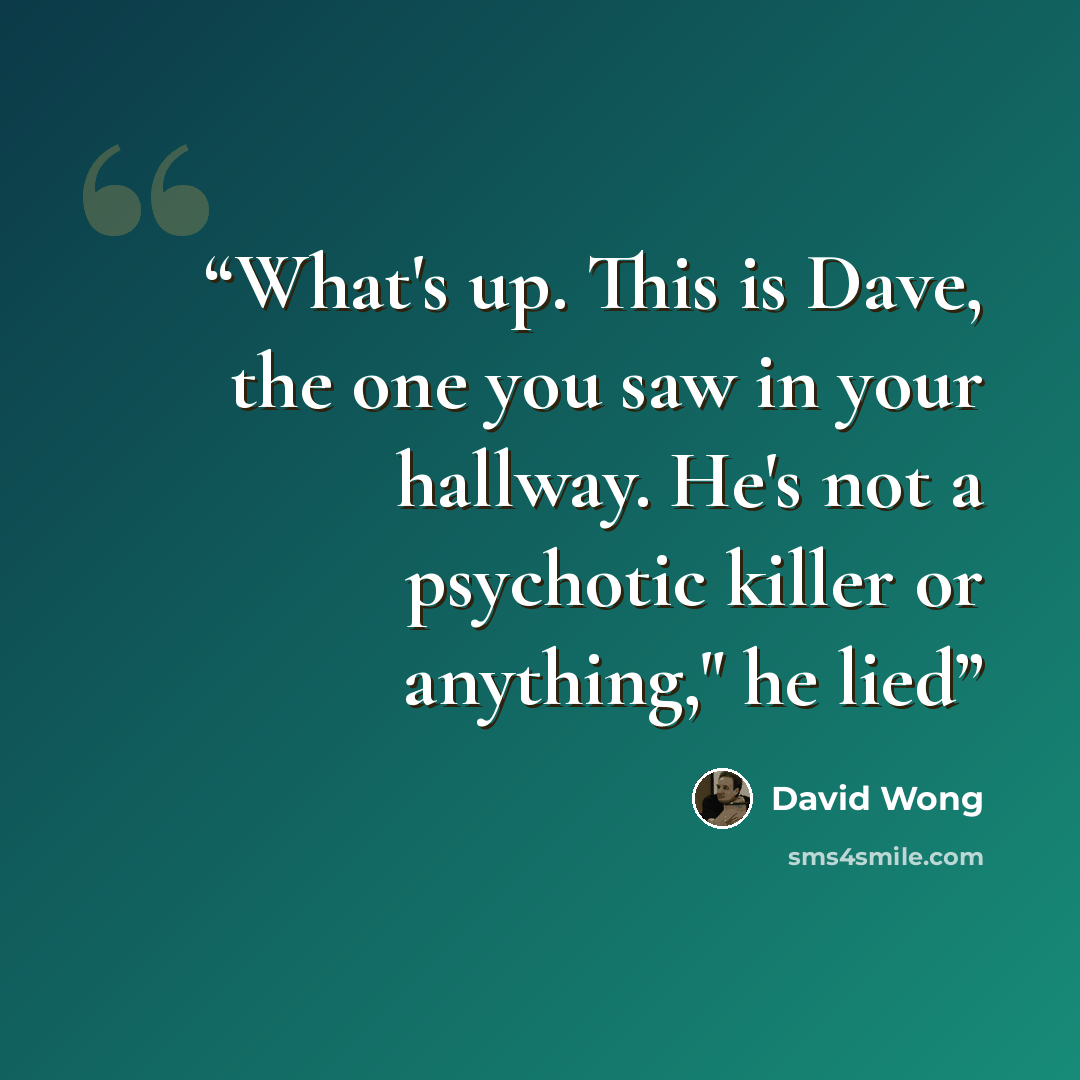 “What's up. This is Dave, the one you saw in your hallway. He's not a psychotic killer or anything," he lied” quote by David Wong