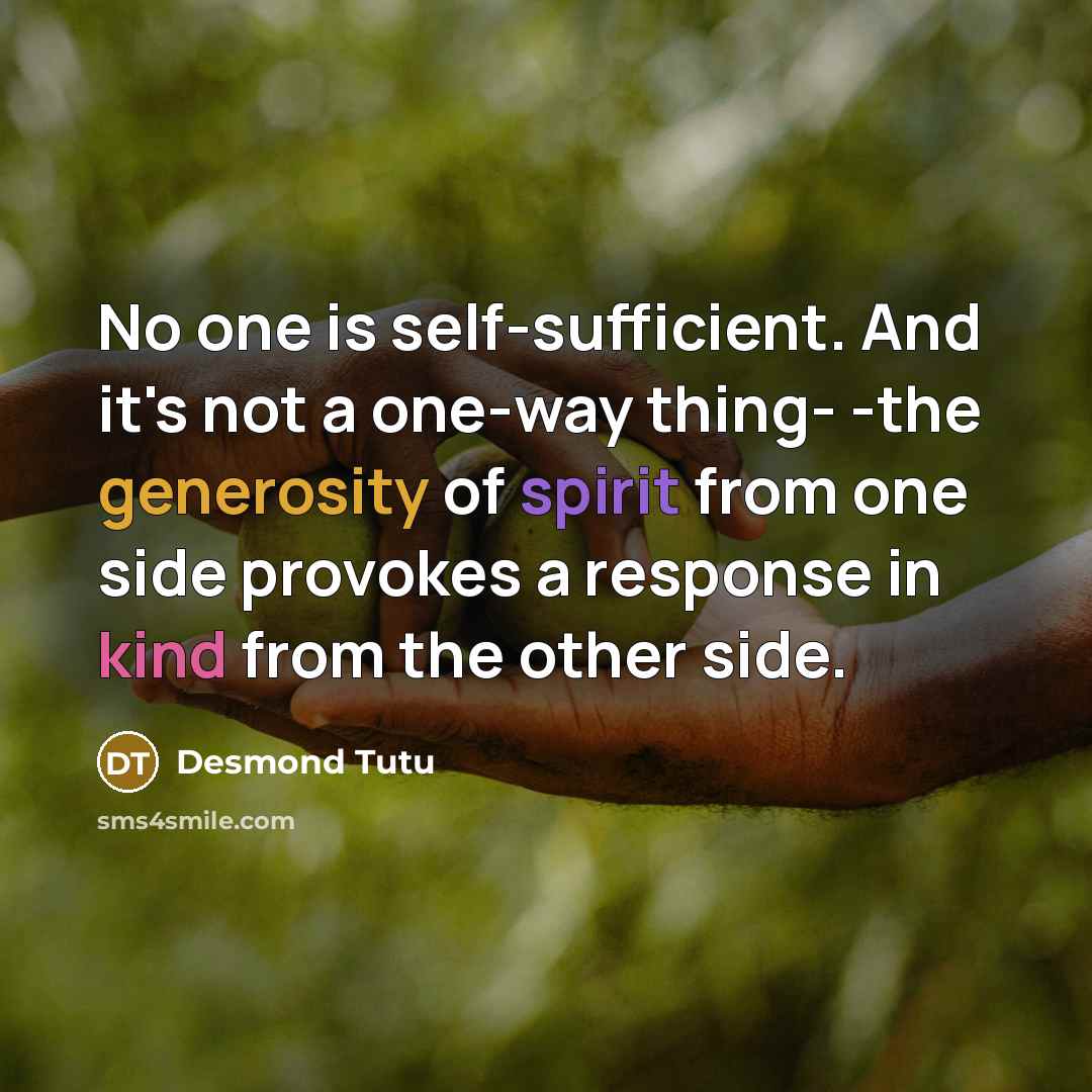“No one is self-sufficient. And it's not a one-way thing- -the generosity of spirit from one side provokes a response in kind from the other side.” quote by Desmond Tutu