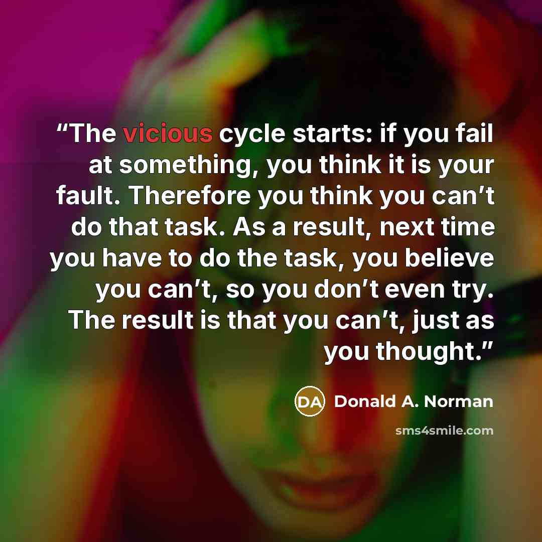 “The vicious cycle starts: if you fail at something, you think it is your fault. Therefore you think you can’t do that task. As a result, next time you have to do the task, you believe you can’t, so you don’t even try. The result is that you can’t, just as you thought.” quote by Donald A. Norman