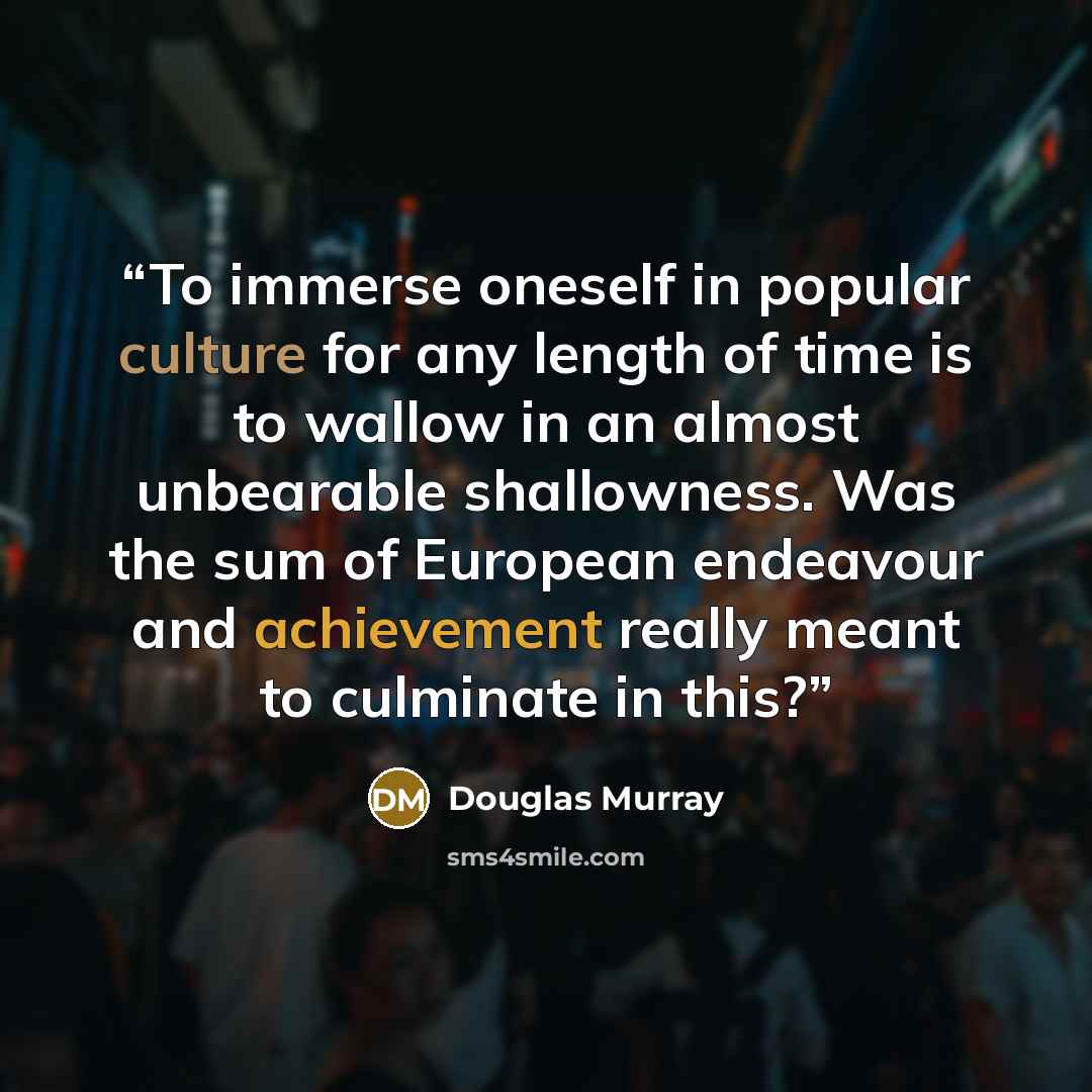 “To immerse oneself in popular culture for any length of time is to wallow in an almost unbearable shallowness. Was the sum of European endeavour and achievement really meant to culminate in this?” quote by Douglas Murray
