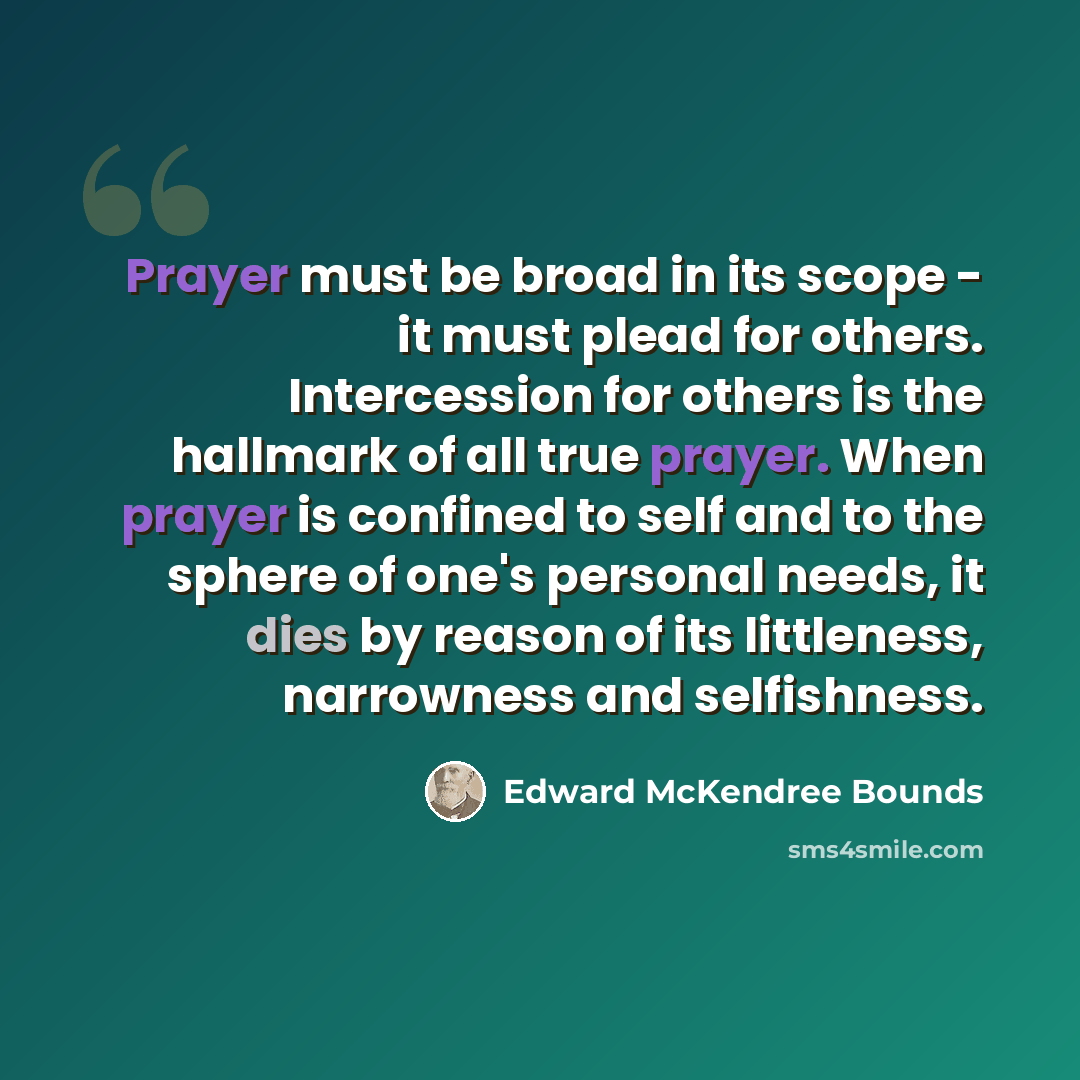 “Prayer must be broad in its scope - it must plead for others. Intercession for others is the hallmark of all true prayer. When prayer is confined to self and to the sphere of one's personal needs, it dies by reason of its littleness, narrowness and selfishness.” quote by Edward McKendree Bounds