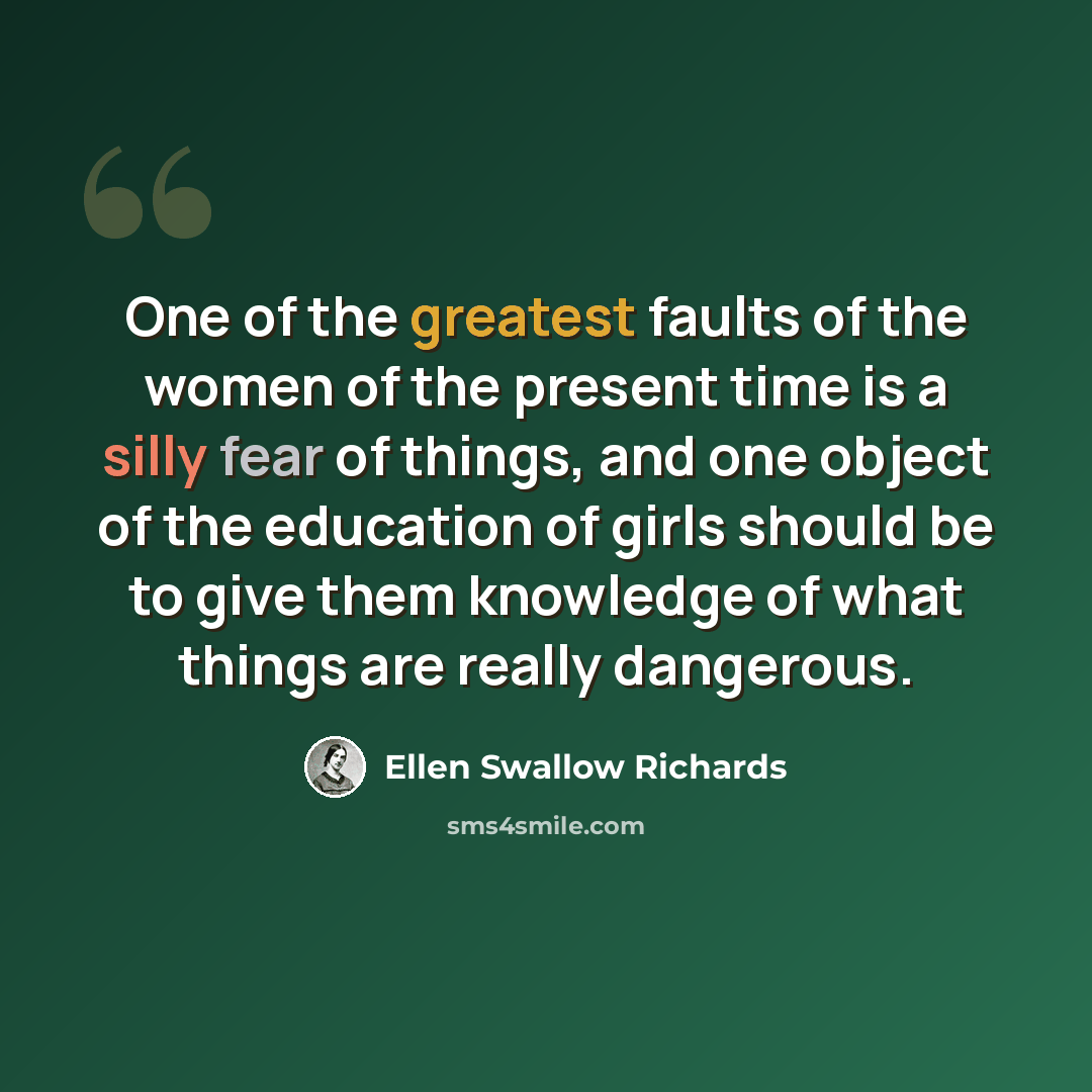 “One of the greatest faults of the women of the present time is a silly fear of things, and one object of the education of girls should be to give them knowledge of what things are really dangerous.” quote by Ellen Swallow Richards