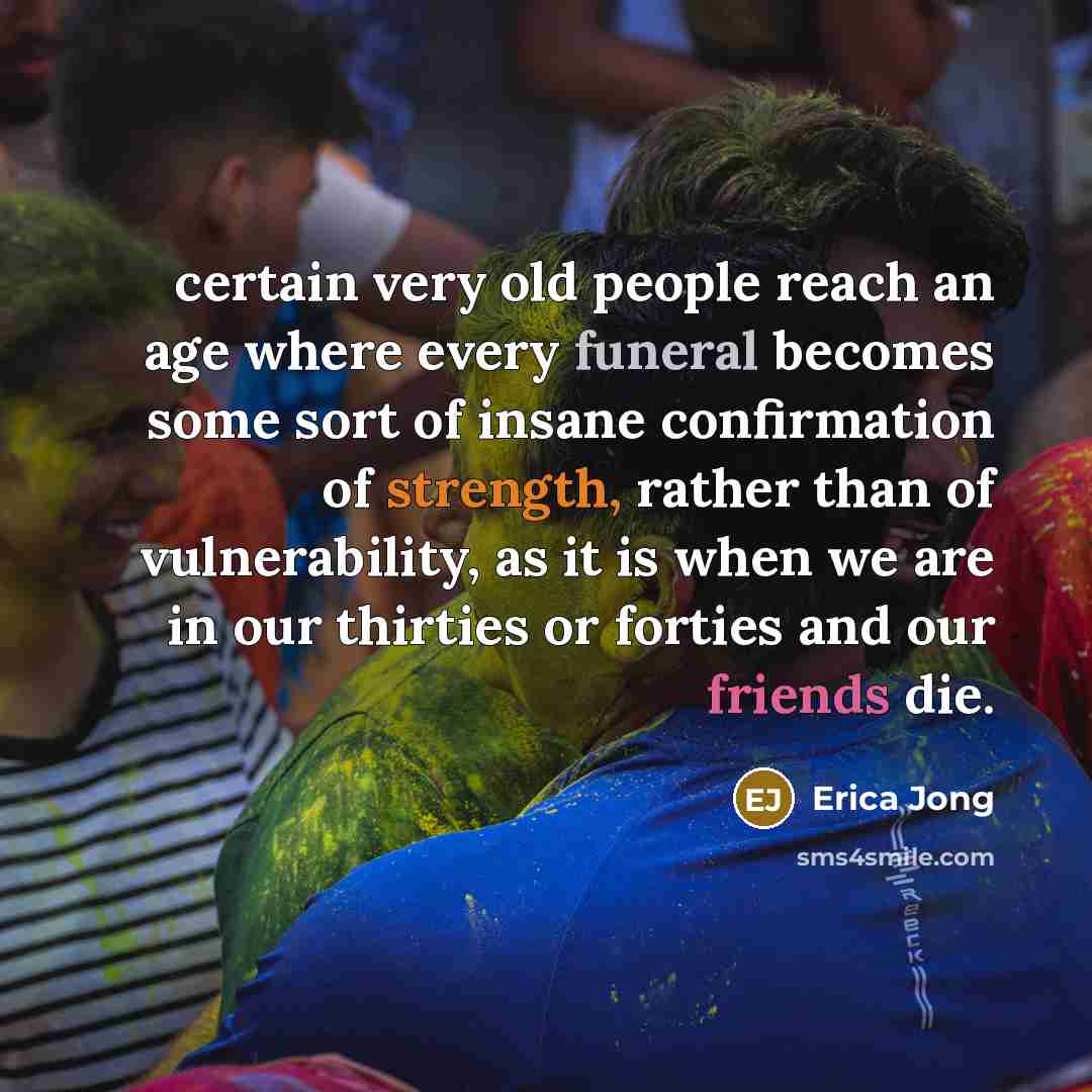 “certain very old people reach an age where every funeral becomes some sort of insane confirmation of strength, rather than of vulnerability, as it is when we are in our thirties or forties and our friends die.” quote by Erica Jong