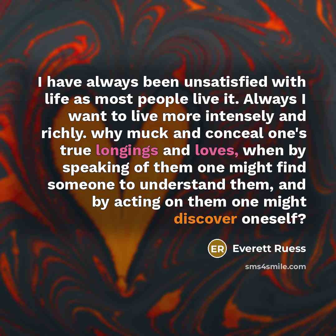 “I have always been unsatisfied with life as most people live it. Always I want to live more intensely and richly. why muck and conceal one's true longings and loves, when by speaking of them one might find someone to understand them, and by acting on them one might discover oneself?” quote by Everett Ruess
