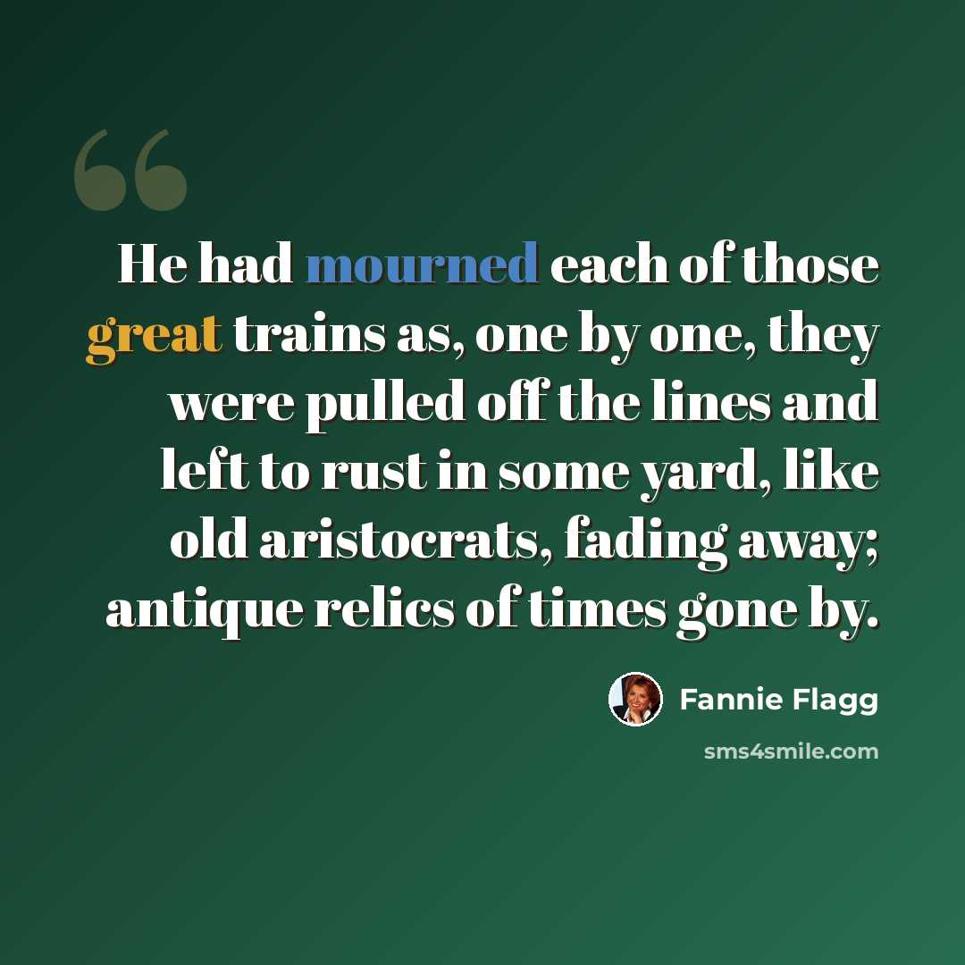“He had mourned each of those great trains as, one by one, they were pulled off the lines and left to rust in some yard, like old aristocrats, fading away; antique relics of times gone by.” quote by Fannie Flagg