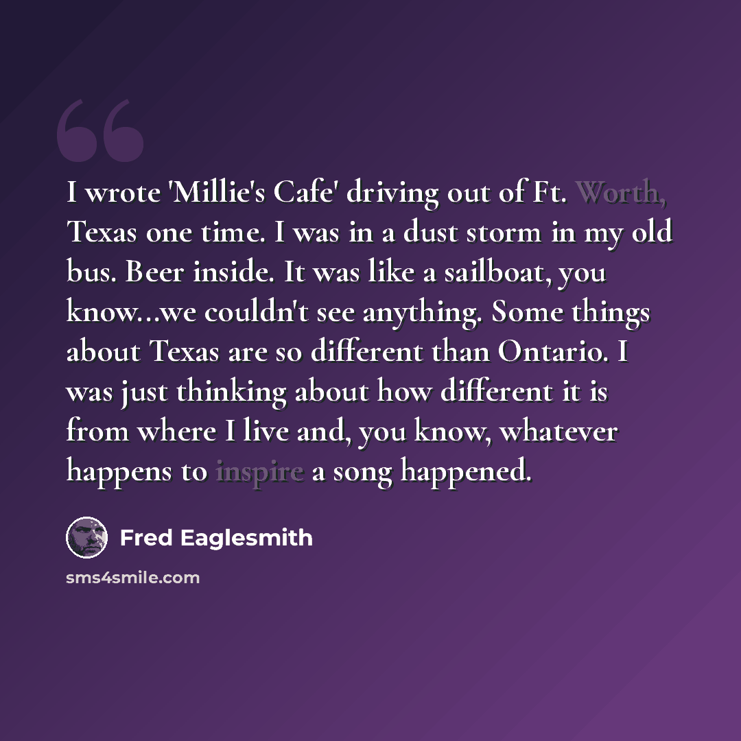 “I wrote 'Millie's Cafe' driving out of Ft. Worth, Texas one time. I was in a dust storm in my old bus. Beer inside. It was like a sailboat, you know...we couldn't see anything. Some things about Texas are so different than Ontario. I was just thinking about how different it is from where I live…” quote by Fred Eaglesmith
