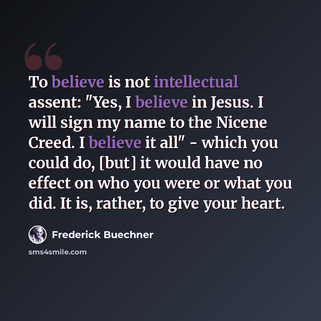 “To believe is not intellectual assent: "Yes, I believe in Jesus. I will sign my name to the Nicene Creed. I believe it all" - which you could do, [but] it would have no effect on who you were or what you did. It is, rather, to give your heart.” quote by Frederick Buechner