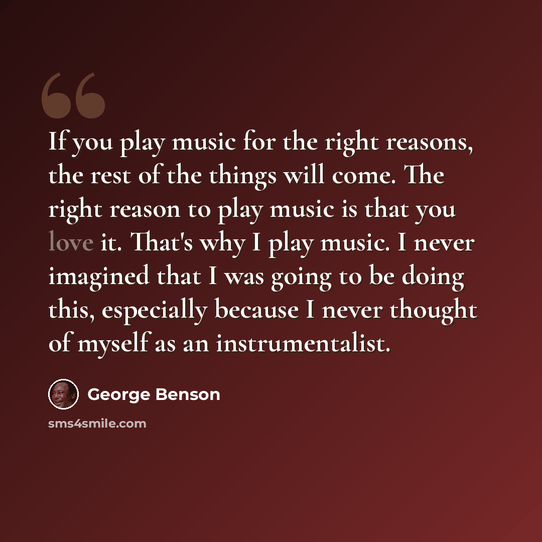 “If you play music for the right reasons, the rest of the things will come. The right reason to play music is that you love it. That's why I play music. I never imagined that I was going to be doing this, especially because I never thought of myself as an instrumentalist.” quote by George Benson