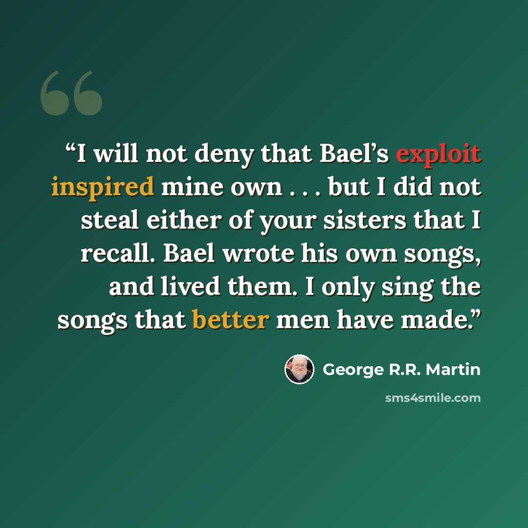 “I will not deny that Bael’s exploit inspired mine own . . . but I did not steal either of your sisters that I recall. Bael wrote his own songs, and lived them. I only sing the songs that better men have made.” quote by George R.R. Martin