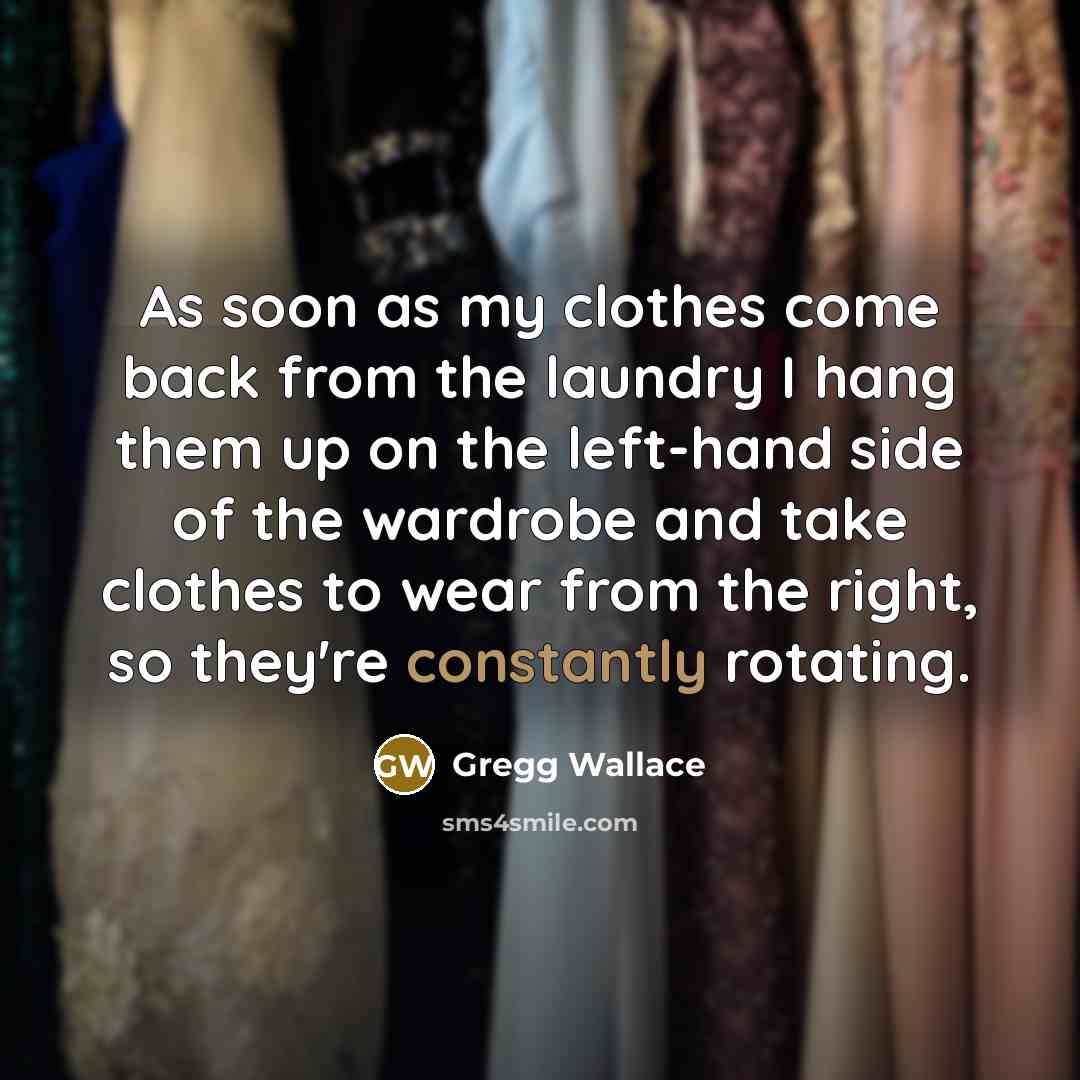 “As soon as my clothes come back from the laundry I hang them up on the left-hand side of the wardrobe and take clothes to wear from the right, so they're constantly rotating.” quote by Gregg Wallace
