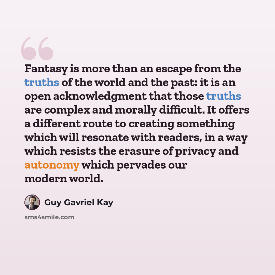 “Fantasy is more than an escape from the truths of the world and the past: it is an open acknowledgment that those truths are complex and morally difficult. It offers a different route to creating something which will resonate with readers, in a way which resists the erasure of privacy and autonomy…” quote by Guy Gavriel Kay