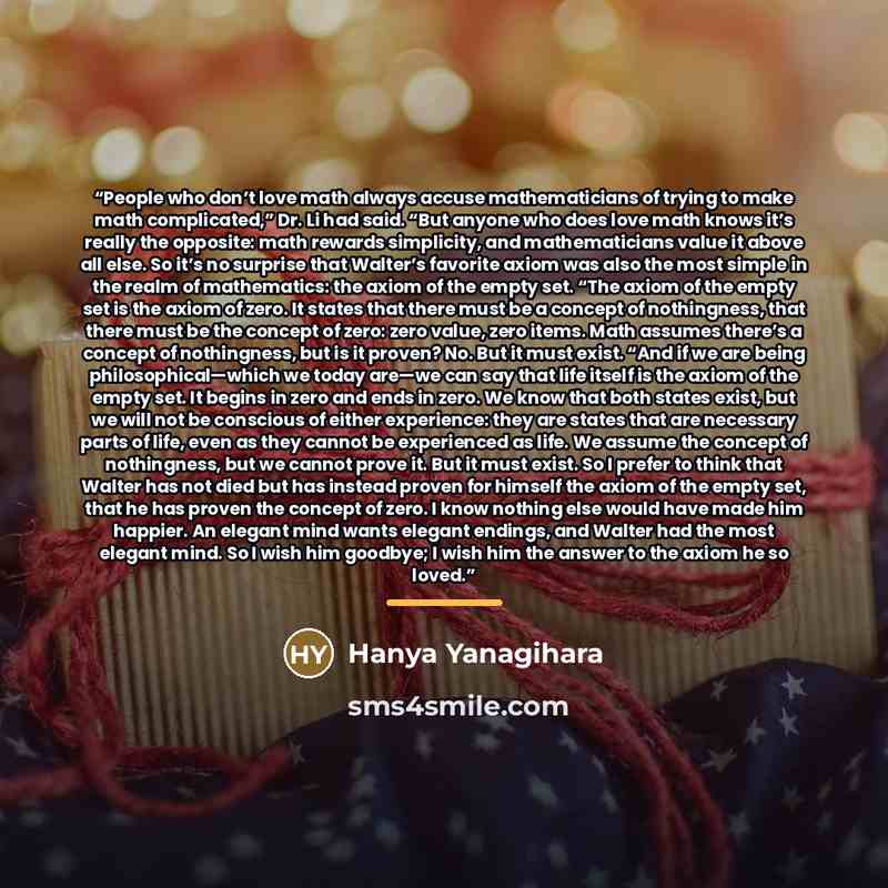 “People who don’t love math always accuse mathematicians of trying to make math complicated,” Dr. Li had said. “But anyone who does love math knows it’s really the opposite: math rewards simplicity, and mathematicians value it above all else. So it’s no surprise that Walter’s favorite axiom was…” quote by Hanya Yanagihara
