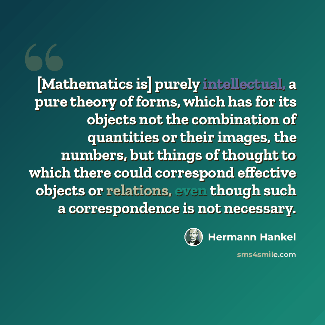 “[Mathematics is] purely intellectual, a pure theory of forms, which has for its objects not the combination of quantities or their images, the numbers, but things of thought to which there could correspond effective objects or relations, even though such a correspondence is not necessary.” quote by Hermann Hankel