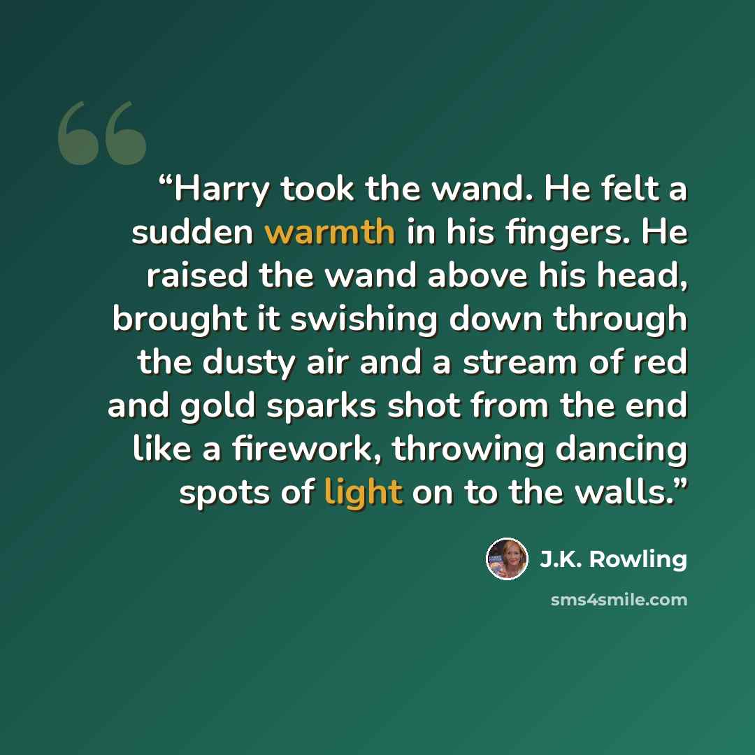 “Harry took the wand. He felt a sudden warmth in his fingers. He raised the wand above his head, brought it swishing down through the dusty air and a stream of red and gold sparks shot from the end like a firework, throwing dancing spots of light on to the walls.” quote by J.K. Rowling