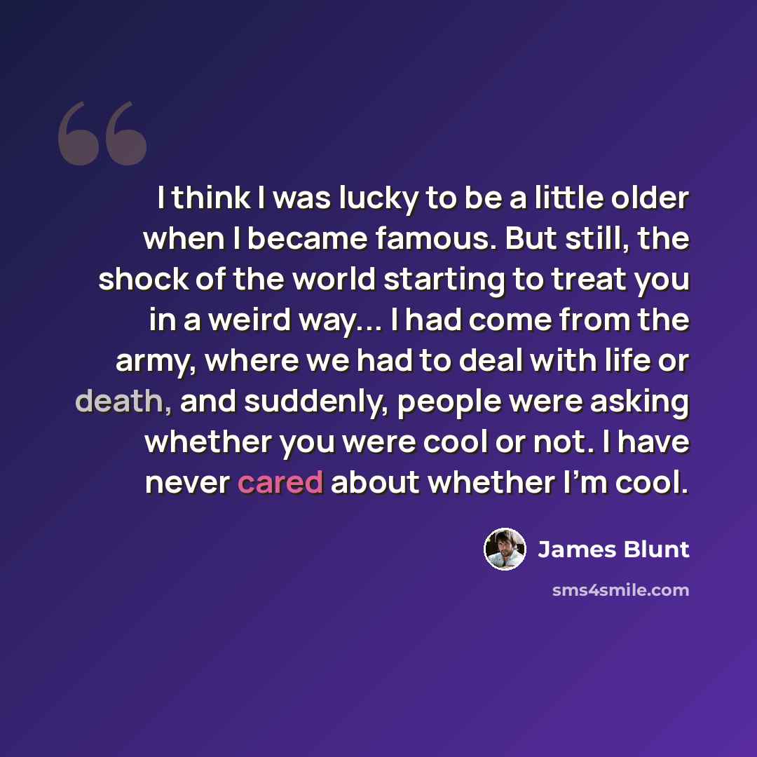 “I think I was lucky to be a little older when I became famous. But still, the shock of the world starting to treat you in a weird way... I had come from the army, where we had to deal with life or death, and suddenly, people were asking whether you were cool or not. I have never cared about…” quote by James Blunt
