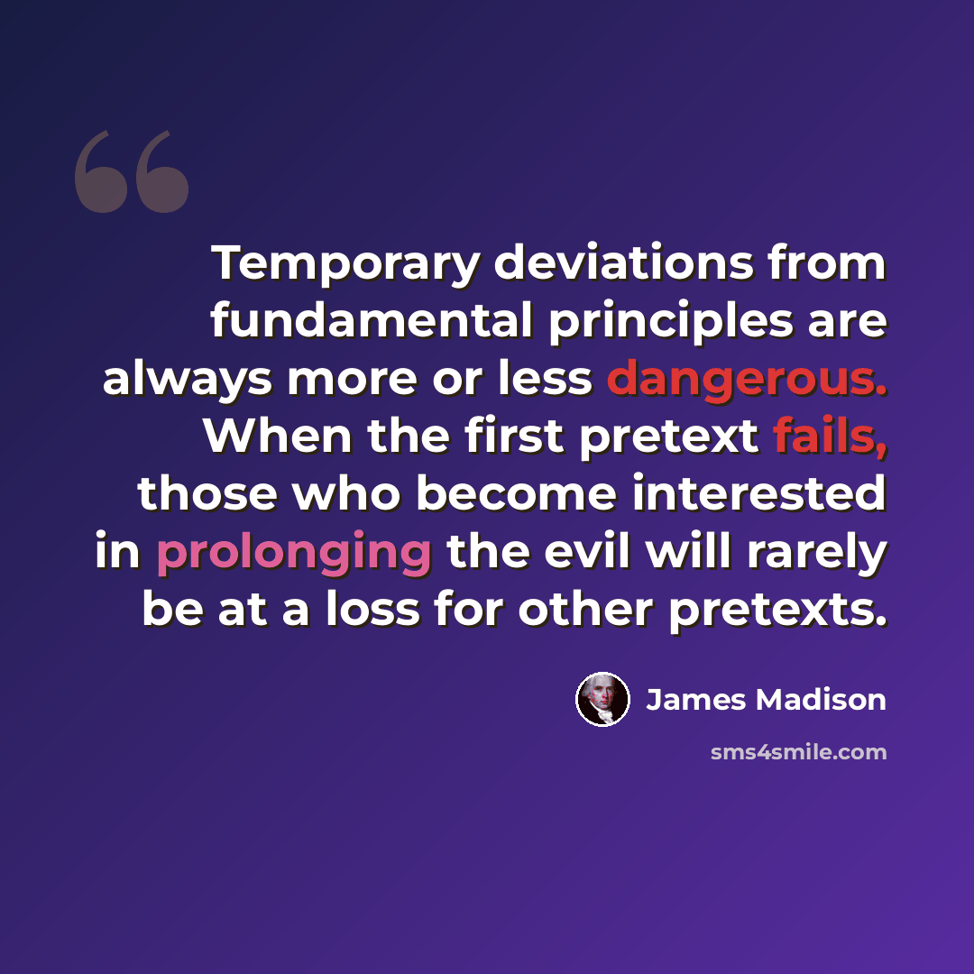 “Temporary deviations from fundamental principles are always more or less dangerous. When the first pretext fails, those who become interested in prolonging the evil will rarely be at a loss for other pretexts.” quote by James Madison