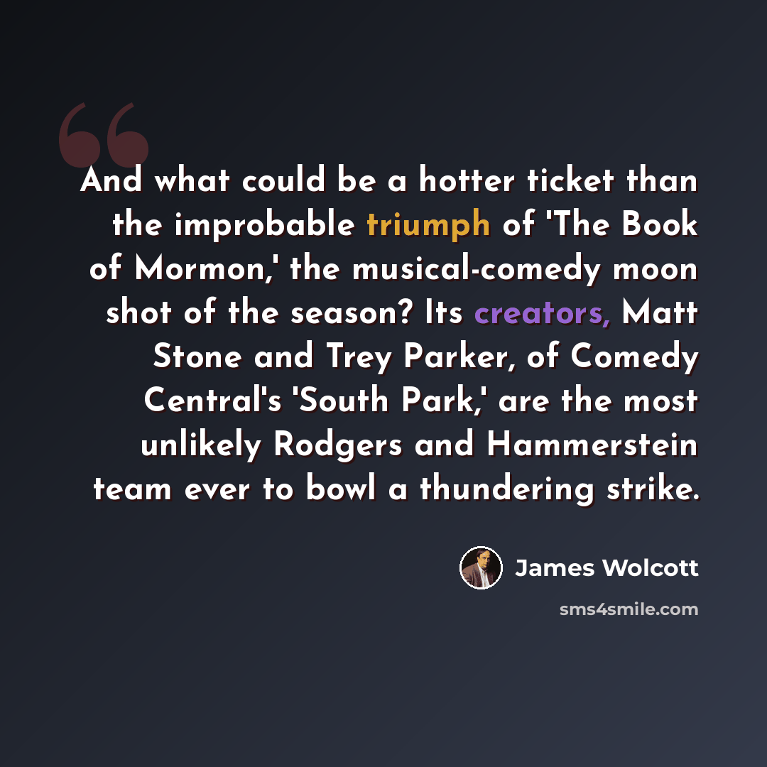 “And what could be a hotter ticket than the improbable triumph of 'The Book of Mormon,' the musical-comedy moon shot of the season? Its creators, Matt Stone and Trey Parker, of Comedy Central's 'South Park,' are the most unlikely Rodgers and Hammerstein team ever to bowl a thundering strike.” quote by James Wolcott