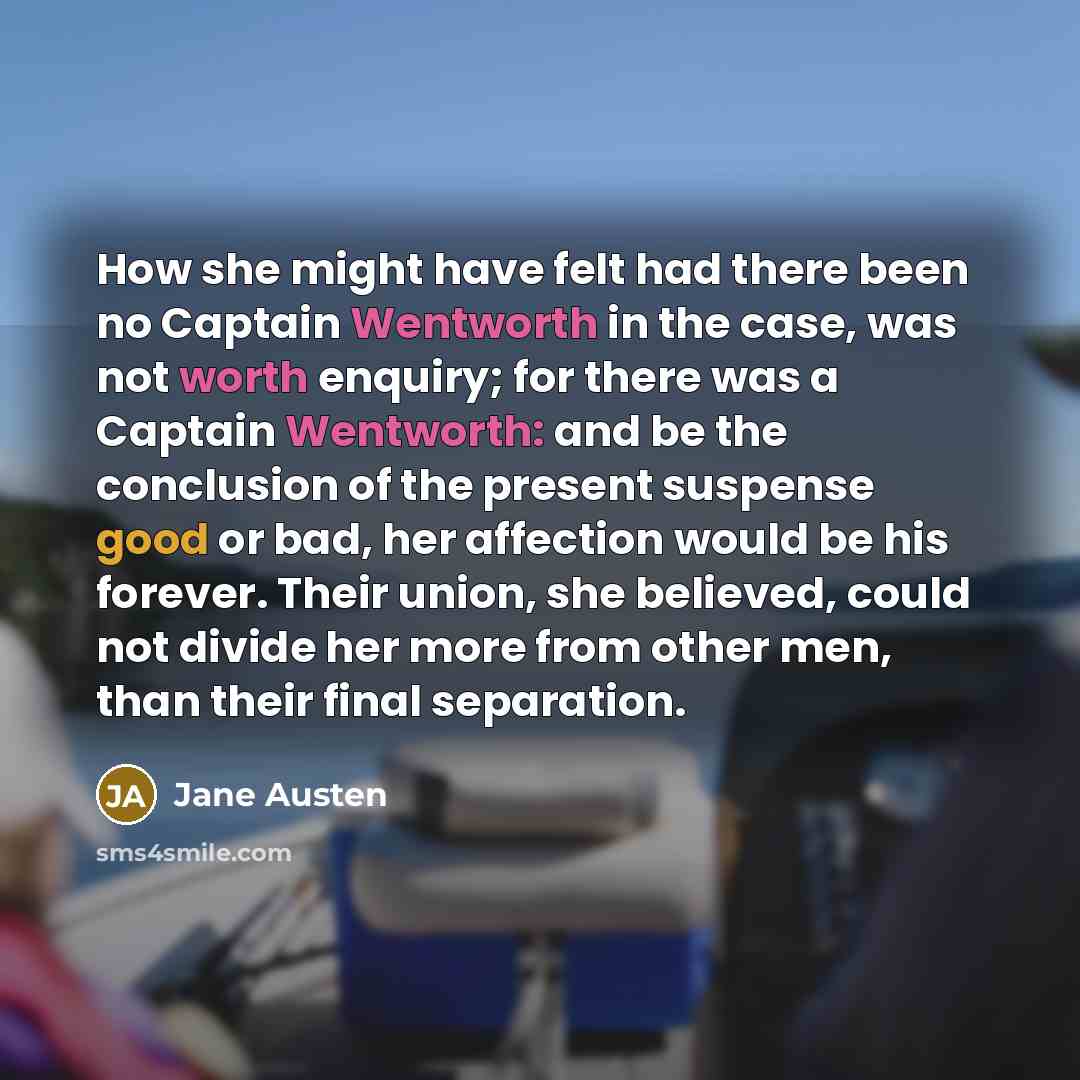 “How she might have felt had there been no Captain Wentworth in the case, was not worth enquiry; for there was a Captain Wentworth: and be the conclusion of the present suspense good or bad, her affection would be his forever. Their union, she believed, could not divide her more from other men…” quote by Jane Austen