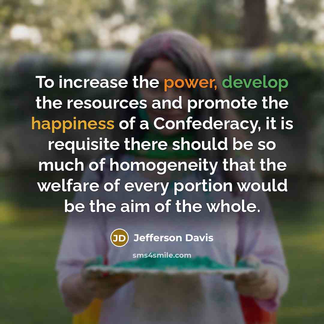 “To increase the power, develop the resources and promote the happiness of a Confederacy, it is requisite there should be so much of homogeneity that the welfare of every portion would be the aim of the whole.” quote by Jefferson Davis