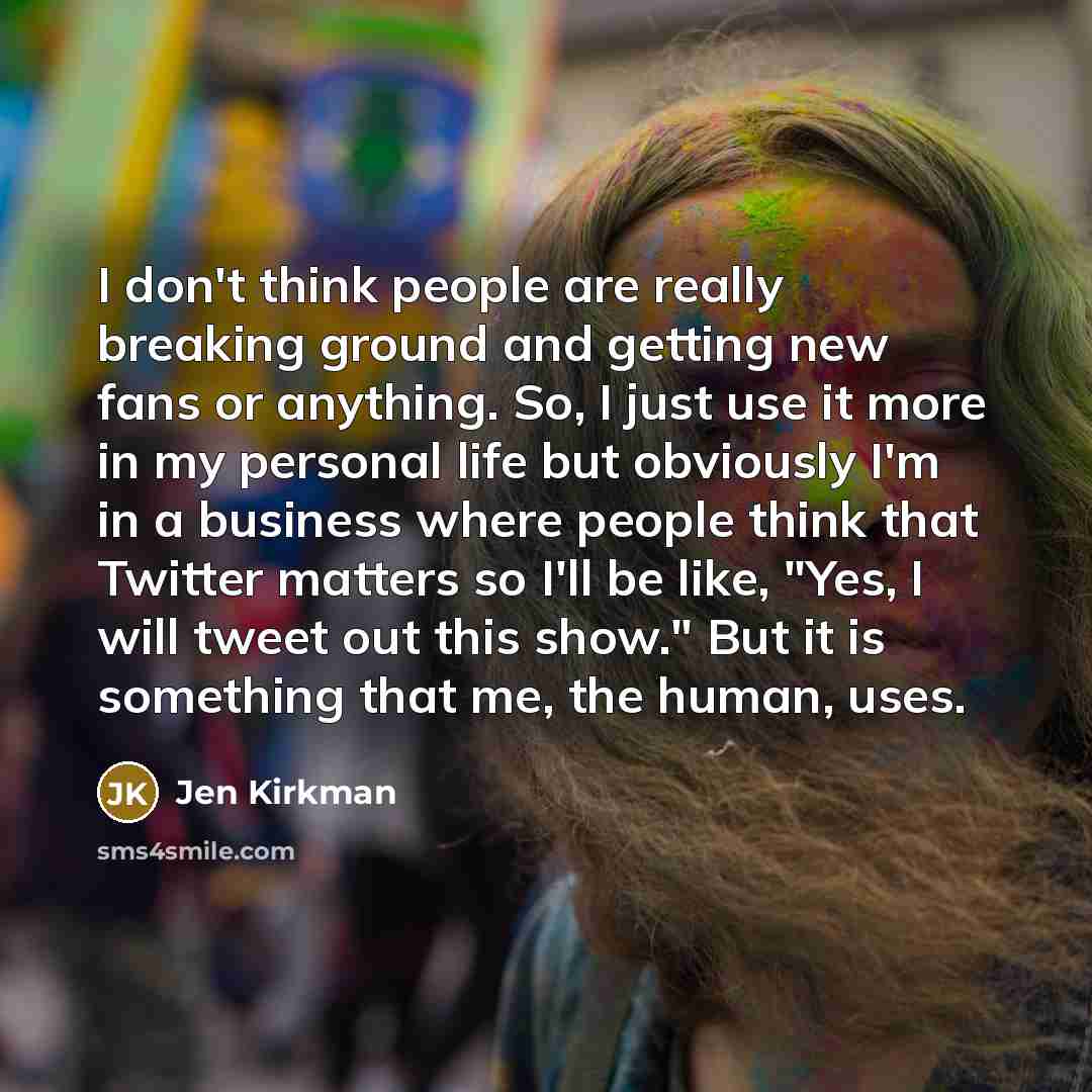 “I don't think people are really breaking ground and getting new fans or anything. So, I just use it more in my personal life but obviously I'm in a business where people think that Twitter matters so I'll be like, "Yes, I will tweet out this show." But it is something that me, the human, uses.” quote by Jen Kirkman