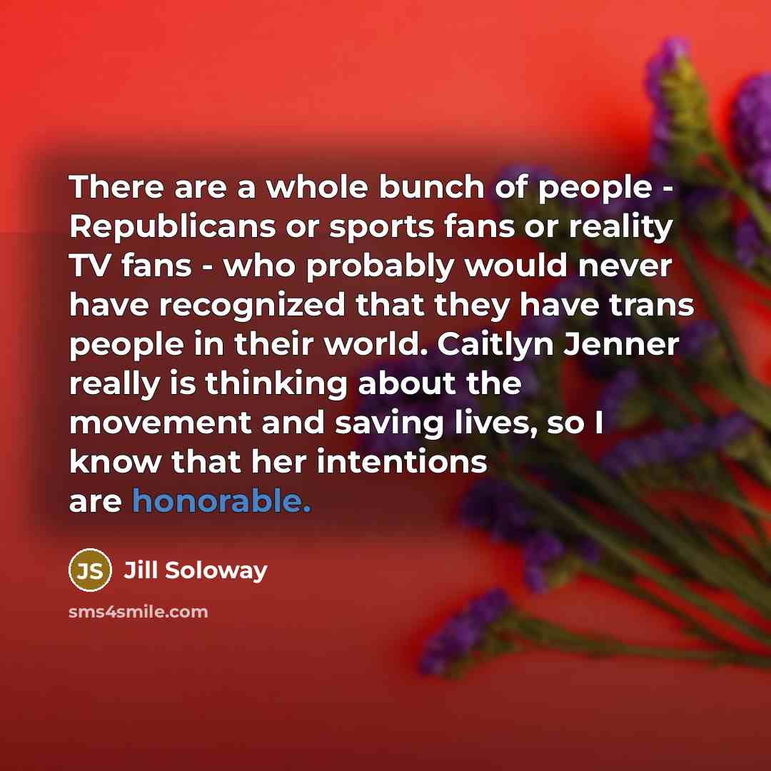 “There are a whole bunch of people - Republicans or sports fans or reality TV fans - who probably would never have recognized that they have trans people in their world. Caitlyn Jenner really is thinking about the movement and saving lives, so I know that her intentions are honorable.” quote by Jill Soloway