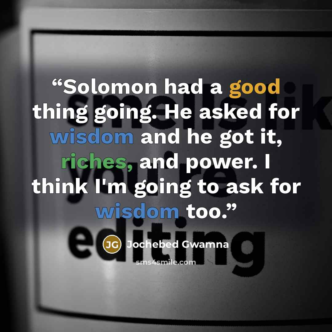 “Solomon had a good thing going. He asked for wisdom and he got it, riches, and power. I think I'm going to ask for wisdom too.” quote by Jochebed Gwamna