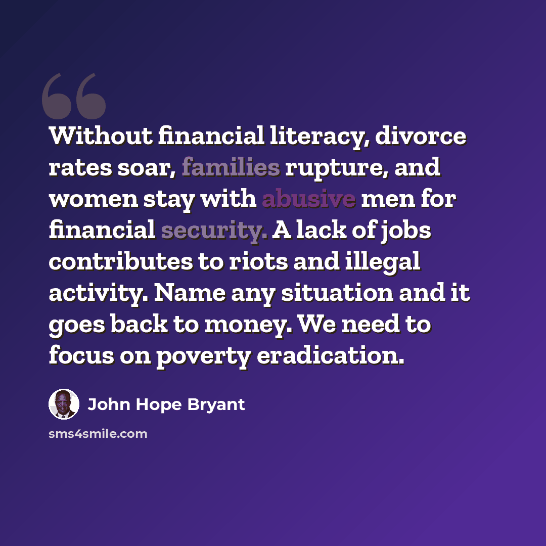 “Without financial literacy, divorce rates soar, families rupture, and women stay with abusive men for financial security. A lack of jobs contributes to riots and illegal activity. Name any situation and it goes back to money. We need to focus on poverty eradication.” quote by John Hope Bryant