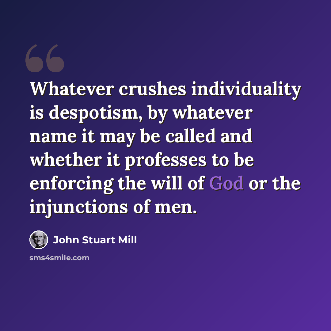 “Whatever crushes individuality is despotism, by whatever name it may be called and whether it professes to be enforcing the will of God or the injunctions of men.” quote by John Stuart Mill