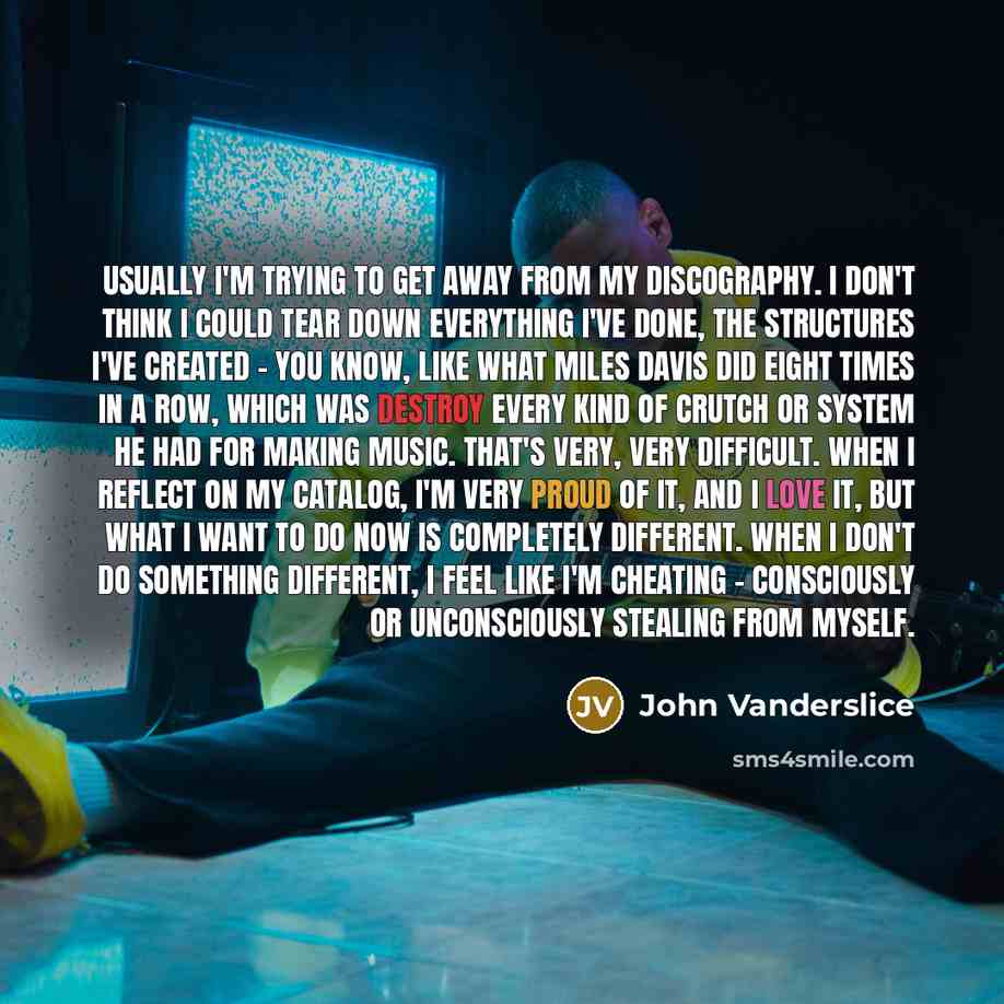 “Usually I'm trying to get away from my discography. I don't think I could tear down everything I've done, the structures I've created - you know, like what Miles Davis did eight times in a row, which was destroy every kind of crutch or system he had for making music. That's very, very difficult…” quote by John Vanderslice