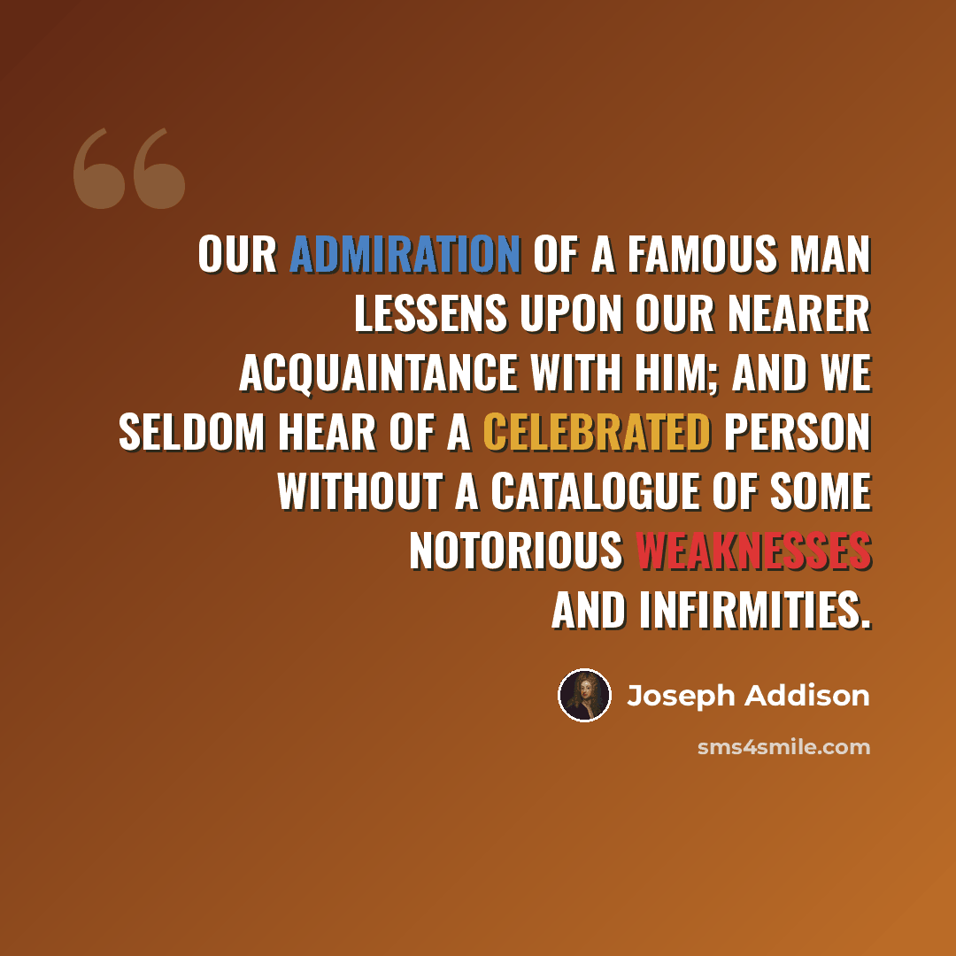 “Our admiration of a famous man lessens upon our nearer acquaintance with him; and we seldom hear of a celebrated person without a catalogue of some notorious weaknesses and infirmities.” quote by Joseph Addison