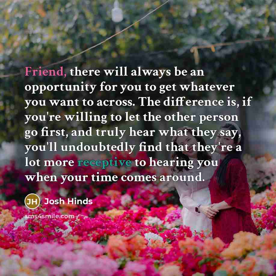 “Friend, there will always be an opportunity for you to get whatever you want to across. The difference is, if you're willing to let the other person go first, and truly hear what they say, you'll undoubtedly find that they're a lot more receptive to hearing you when your time comes around.” quote by Josh Hinds