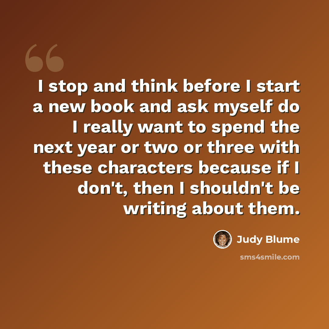 “I stop and think before I start a new book and ask myself do I really want to spend the next year or two or three with these characters because if I don't, then I shouldn't be writing about them.” quote by Judy Blume