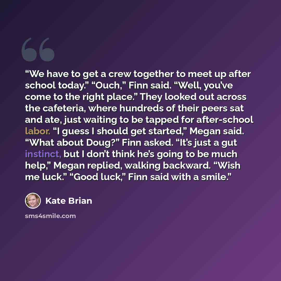 “We have to get a crew together to meet up after school today.” “Ouch,” Finn said. “Well, you’ve come to the right place.” They looked out across the cafeteria, where hundreds of their peers sat and ate, just waiting to be tapped for after-school labor. “I guess I should get started,” Megan said…” quote by Kate Brian