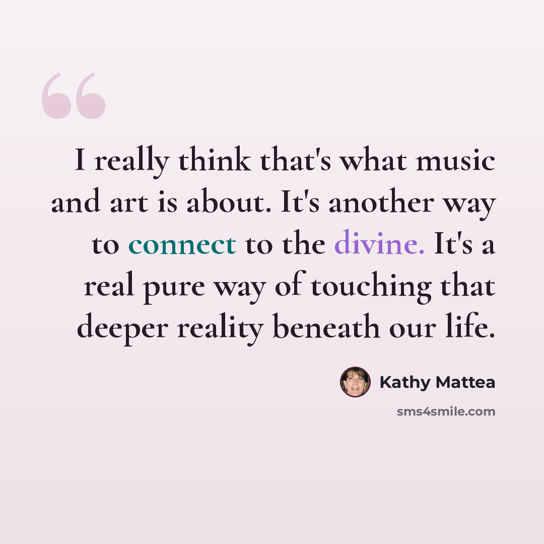 “I really think that's what music and art is about. It's another way to connect to the divine. It's a real pure way of touching that deeper reality beneath our life.” quote by Kathy Mattea