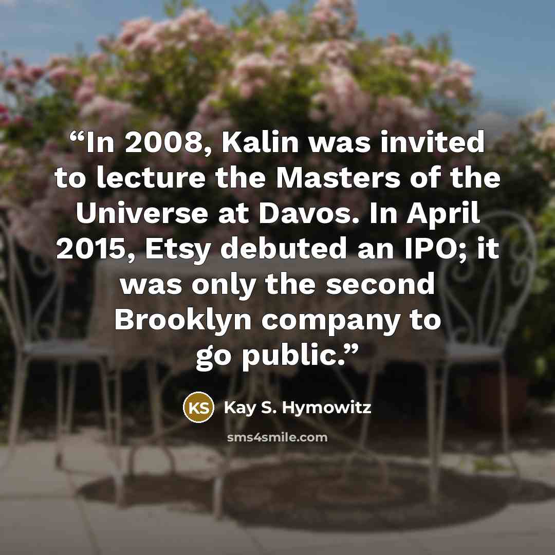 “In 2008, Kalin was invited to lecture the Masters of the Universe at Davos. In April 2015, Etsy debuted an IPO; it was only the second Brooklyn company to go public.” quote by Kay S. Hymowitz