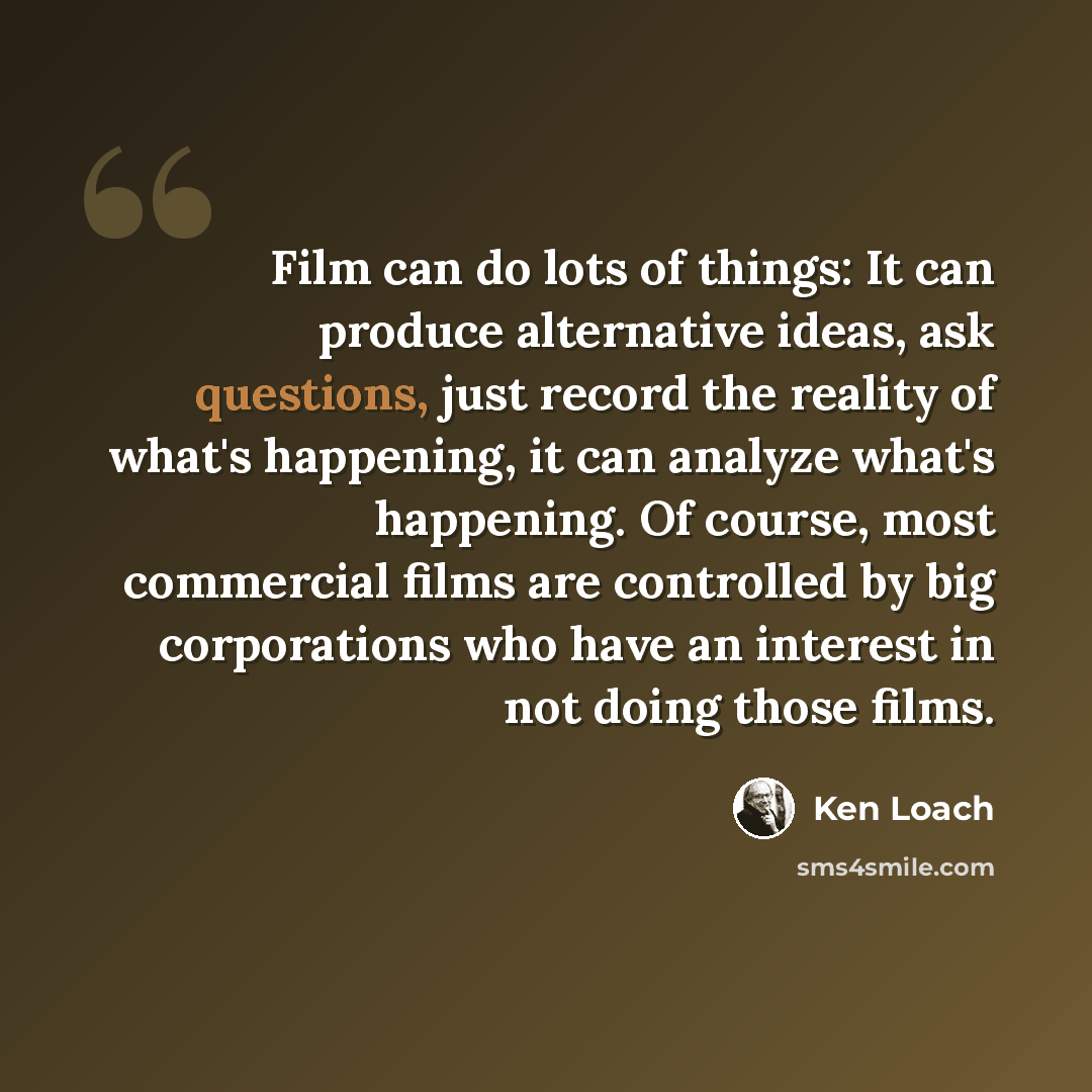 “Film can do lots of things: It can produce alternative ideas, ask questions, just record the reality of what's happening, it can analyze what's happening. Of course, most commercial films are controlled by big corporations who have an interest in not doing those films.” quote by Ken Loach