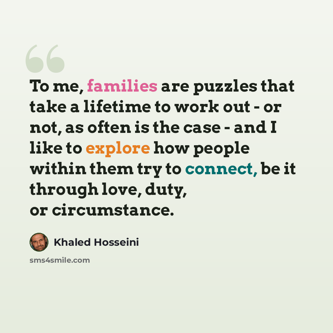 “To me, families are puzzles that take a lifetime to work out - or not, as often is the case - and I like to explore how people within them try to connect, be it through love, duty, or circumstance.” quote by Khaled Hosseini