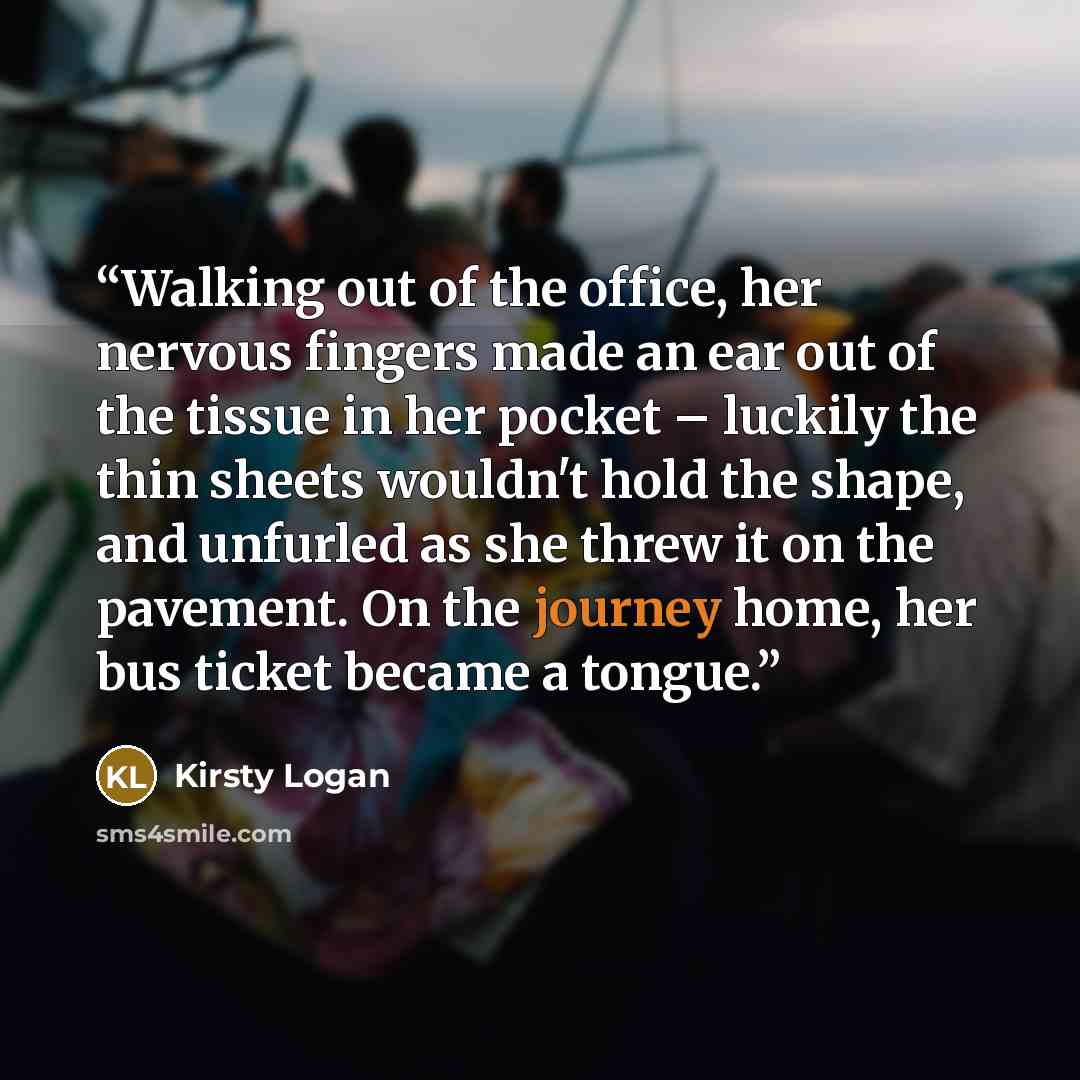 “Walking out of the office, her nervous fingers made an ear out of the tissue in her pocket – luckily the thin sheets wouldn't hold the shape, and unfurled as she threw it on the pavement. On the journey home, her bus ticket became a tongue.” quote by Kirsty Logan