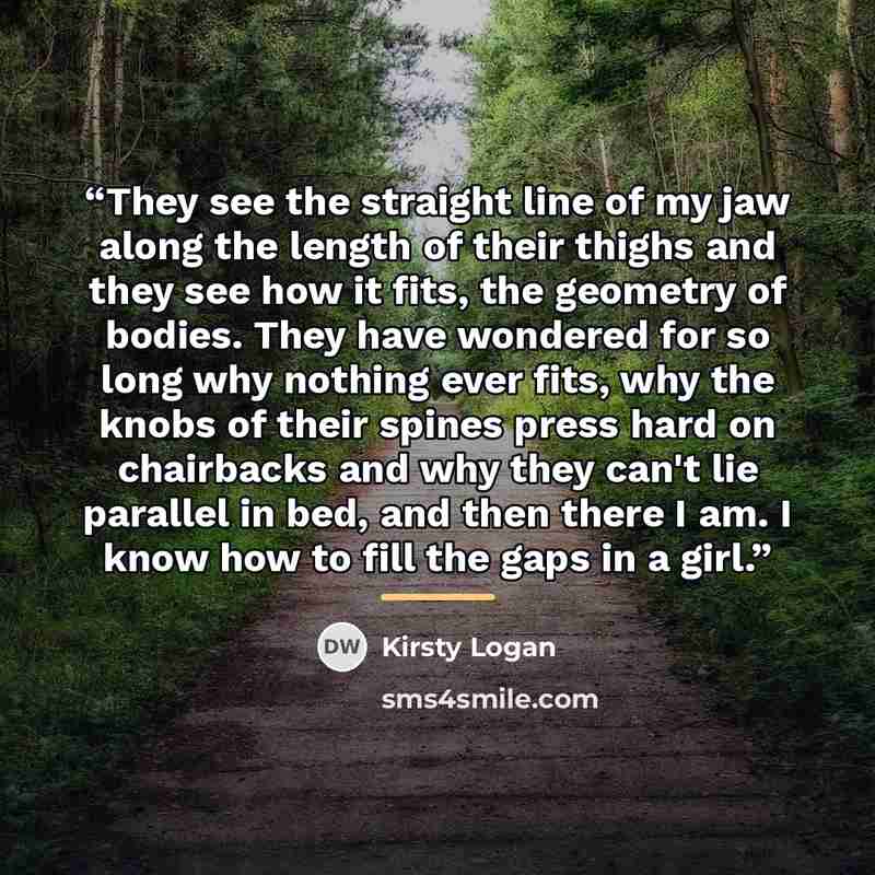 “They see the straight line of my jaw along the length of their thighs and they see how it fits, the geometry of bodies. They have wondered for so long why nothing ever fits, why the knobs of their spines press hard on chairbacks and why they can't lie parallel in bed, and then there I am. I know…” quote by Kirsty Logan