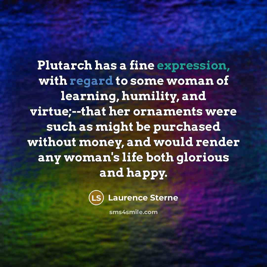 “Plutarch has a fine expression, with regard to some woman of learning, humility, and virtue;--that her ornaments were such as might be purchased without money, and would render any woman's life both glorious and happy.” quote by Laurence Sterne