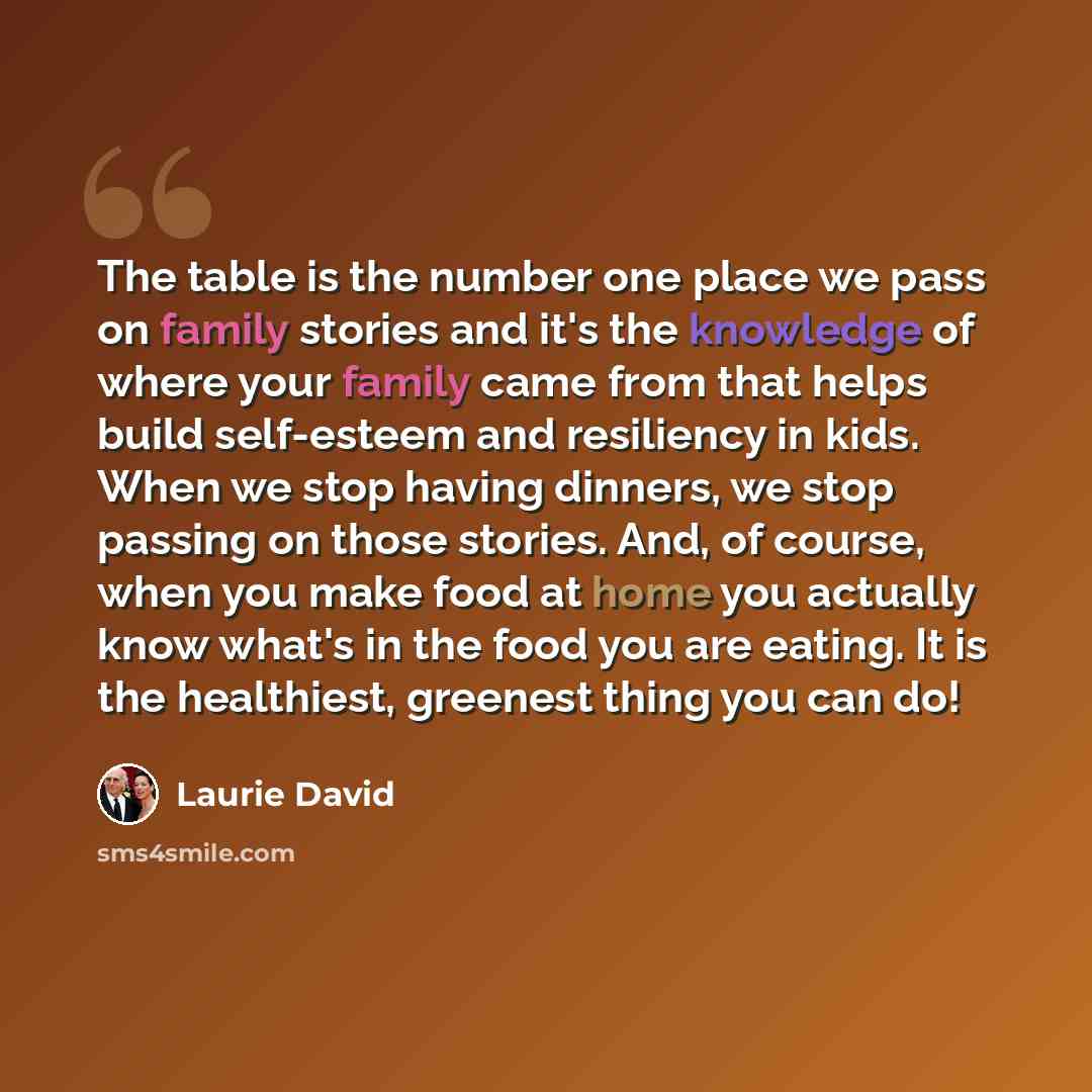 “The table is the number one place we pass on family stories and it's the knowledge of where your family came from that helps build self-esteem and resiliency in kids. When we stop having dinners, we stop passing on those stories. And, of course, when you make food at home you actually know what's…” quote by Laurie David