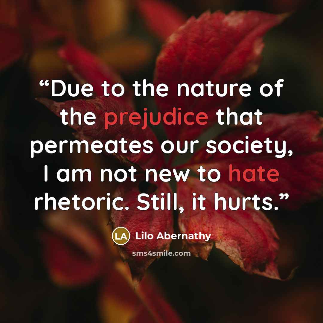 “Due to the nature of the prejudice that permeates our society, I am not new to hate rhetoric. Still, it hurts.” quote by Lilo Abernathy
